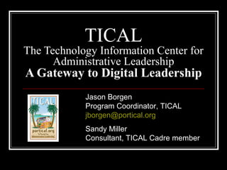 TICAL The Technology Information Center for Administrative Leadership A Gateway to Digital Leadership Jason Borgen Program Coordinator, TICAL [email_address] Sandy Miller Consultant, TICAL Cadre member 