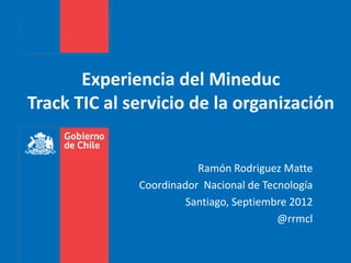 Experiencia del Mineduc
Track TIC al servicio de la organización


                         Ramón Rodriguez Matte
              Coordinador Nacional de Tecnología
                       Santiago, Septiembre 2012
                                         @rrmcl
 