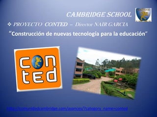 CAMBRIDGE SCHOOL
 PROYECTO CONTED -- Director NAIR GARCIA
“Construcción de nuevas tecnología para la educación”




http://comunidadcambridge.com/avances/?category_name=conted
 