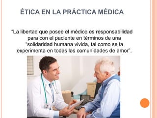 ÉTICA EN LA PRÁCTICA MÉDICA 
“La libertad que posee el médico es responsabilidad 
para con el paciente en términos de una 
“solidaridad humana vivida, tal como se la 
experimenta en todas las comunidades de amor”. 
 