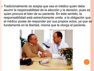  Tradicionalmente se acepta que sea el médico quien debe 
asumir la responsabilidad de la elección y la decisión, pues es 
quien procura el bien de su paciente. En este sentido, la 
responsabilidad está estrechamente unida a la obligación que 
el médico posee de responder por sus propios actos, ya que se 
fundamenta en la libertad, misma que le otorga el paciente. 
 