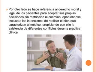  Por otro lado se hace referencia al derecho moral y 
legal de los pacientes para adoptar sus propias 
decisiones sin restricción ni coerción, oponiéndose 
incluso a las intenciones de realizar el bien que 
caracterizan al médico, propiciando con ello la 
existencia de diferentes conflictos durante práctica 
clínica. 
 