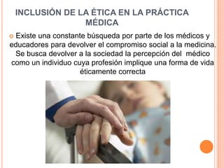 INCLUSIÓN DE LA ÉTICA EN LA PRÁCTICA 
MÉDICA 
 Existe una constante búsqueda por parte de los médicos y 
educadores para devolver el compromiso social a la medicina. 
Se busca devolver a la sociedad la percepción del médico 
como un individuo cuya profesión implique una forma de vida 
éticamente correcta 
 