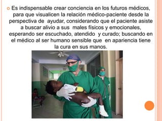  Es indispensable crear conciencia en los futuros médicos, 
para que visualicen la relación médico-paciente desde la 
perspectiva de ayudar, considerando que el paciente asiste 
a buscar alivio a sus males físicos y emocionales, 
esperando ser escuchado, atendido y curado; buscando en 
el médico al ser humano sensible que en apariencia tiene 
la cura en sus manos. 
 