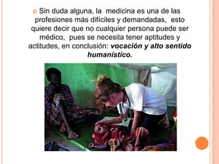  Sin duda alguna, la medicina es una de las 
profesiones más difíciles y demandadas, esto 
quiere decir que no cualquier persona puede ser 
médico, pues se necesita tener aptitudes y 
actitudes, en conclusión: vocación y alto sentido 
humanístico. 
 