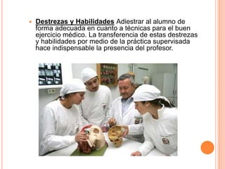  Destrezas y Habilidades Adiestrar al alumno de 
forma adecuada en cuanto a técnicas para el buen 
ejercicio médico. La transferencia de estas destrezas 
y habilidades por medio de la práctica supervisada 
hace indispensable la presencia del profesor. 
 
