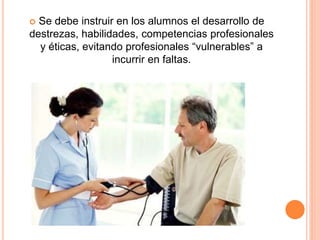  Se debe instruir en los alumnos el desarrollo de 
destrezas, habilidades, competencias profesionales 
y éticas, evitando profesionales “vulnerables” a 
incurrir en faltas. 
 