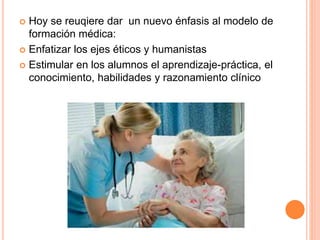  Hoy se reuqiere dar un nuevo énfasis al modelo de 
formación médica: 
 Enfatizar los ejes éticos y humanistas 
 Estimular en los alumnos el aprendizaje-práctica, el 
conocimiento, habilidades y razonamiento clínico 
 