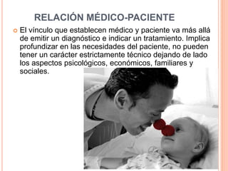 RELACIÓN MÉDICO-PACIENTE 
 El vínculo que establecen médico y paciente va más allá 
de emitir un diagnóstico e indicar un tratamiento. Implica 
profundizar en las necesidades del paciente, no pueden 
tener un carácter estrictamente técnico dejando de lado 
los aspectos psicológicos, económicos, familiares y 
sociales. 
 