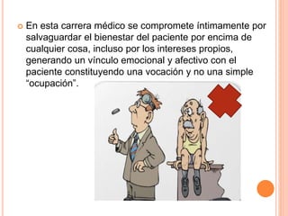  En esta carrera médico se compromete íntimamente por 
salvaguardar el bienestar del paciente por encima de 
cualquier cosa, incluso por los intereses propios, 
generando un vínculo emocional y afectivo con el 
paciente constituyendo una vocación y no una simple 
“ocupación”. 
 
