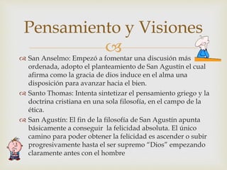  San Anselmo: Empezó a fomentar una discusión más
ordenada, adopto el planteamiento de San Agustín el cual
afirma como la gracia de dios induce en el alma una
disposición para avanzar hacia el bien.
 Santo Thomas: Intenta sintetizar el pensamiento griego y la
doctrina cristiana en una sola filosofía, en el campo de la
ética.
 San Agustín: El fin de la filosofía de San Agustín apunta
básicamente a conseguir la felicidad absoluta. El único
camino para poder obtener la felicidad es ascender o subir
progresivamente hasta el ser supremo “Dios” empezando
claramente antes con el hombre
Pensamiento y Visiones
 