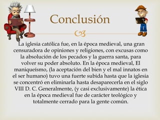 
Conclusión
La iglesia católica fue, en la época medieval, una gran
censuradora de opiniones y religiones, con excusas como
la absolución de los pecados y la guerra santa, para
volver su poder absoluto. En la época medieval, El
maniqueísmo, (la aceptación del bien y el mal innatos en
el ser humano) tuvo una fuerte subida hasta que la iglesia
se concentró en eliminarla hasta desaparecerla en el siglo
VIII D. C. Generalmente, (y casi exclusivamente) la ética
en la época medieval fue de carácter teológico y
totalmente cerrado para la gente común.
 