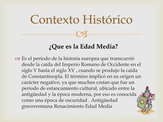 
 Es el período de la historia europea que transcurrió
desde la caída del Imperio Romano de Occidente en el
siglo V hasta el siglo XV , cuando se produjo la caída
de Constantinopla. El término implicó en su origen un
carácter negativo, ya que muchos creían que fue un
periodo de estancamiento cultural, ubicado entre la
antigüedad y la época moderna, por eso es conocida
como una época de oscuridad . Antigüedad
grecorromana Renacimiento Edad Media
Contexto Histórico
¿Que es la Edad Media?
 