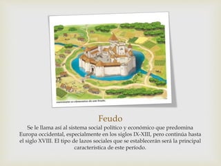 Feudo
Se le llama así al sistema social político y económico que predomina
Europa occidental, especialmente en los siglos IX-XIII, pero continúa hasta
el siglo XVIII. El tipo de lazos sociales que se establecerán será la principal
característica de este período.
 