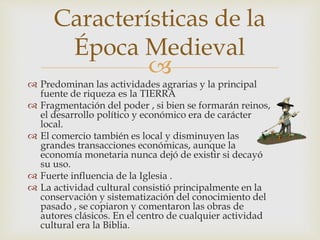 
 Predominan las actividades agrarias y la principal
fuente de riqueza es la TIERRA
 Fragmentación del poder , si bien se formarán reinos,
el desarrollo político y económico era de carácter
local.
 El comercio también es local y disminuyen las
grandes transacciones económicas, aunque la
economía monetaria nunca dejó de existir si decayó
su uso.
 Fuerte influencia de la Iglesia .
 La actividad cultural consistió principalmente en la
conservación y sistematización del conocimiento del
pasado , se copiaron y comentaron las obras de
autores clásicos. En el centro de cualquier actividad
cultural era la Biblia.
Características de la
Época Medieval
 