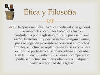
 En la época medieval, la ética medieval y en general,
las artes y las corrientes filosóficas fueron
controlados por la iglesia católica, y por esa misma
razón, tuvieron muy poco o incluso ningún avance,
pues se llegaban a considerar obscenos en muchos
ámbitos, e incluso se replanteaban varias veces para
evitar que pudiesen causar o incentivar al pecado.
Hay también que saber que en esa época “pecado”
podía ser incluso no querer obedecer a cualquier
padre o autoridad de la iglesia
Ética y Filosofía
 