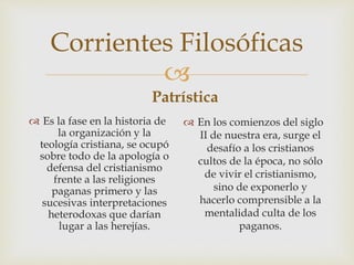 
Corrientes Filosóficas
Patrística
 Es la fase en la historia de
la organización y la
teología cristiana, se ocupó
sobre todo de la apología o
defensa del cristianismo
frente a las religiones
paganas primero y las
sucesivas interpretaciones
heterodoxas que darían
lugar a las herejías.
 En los comienzos del siglo
II de nuestra era, surge el
desafío a los cristianos
cultos de la época, no sólo
de vivir el cristianismo,
sino de exponerlo y
hacerlo comprensible a la
mentalidad culta de los
paganos.
 