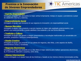Espíritu Emprendedor Entregado al Equipo que demuestre la mejor actitud empresarial, trabajo en equipo y persistencia a pesar de obstáculos internos y externos. Emprendimiento Social Entregado al equipo que incorpore en sus negocios la innovación y la responsabilidad social.  Nuevos Mercados Entregado al equipo cuyo producto o servicio ingrese sin haber sido explotado anteriormente y que genere una nueva demanda o pueda satisfacer una existente y de una forma diferente.  Tradición y Cultura Entregado al equipo que genere o integre conocimientos o tecnologías tradicionales y/o ancestrales con procesos, productos o servicios contemporáneos. Diseño Creativo Entregado al equipo que presente en sus planes de negocios, sitio Web, u otro aspecto de diseño, características únicas y novedosas.  Negocios Electrónicos Entregado al equipo que presente en su sitio Web el mejor sistema para realizar operaciones electrónicas. Ej. E-Commerce, atención a usuarios, entre otras.  Alianza Internacional Premio entregado a un equipo fuera de las Américas y basado en los mismos criterios mencionados arriba.   Premios a la Innovación de Jóvenes Emprendedores   