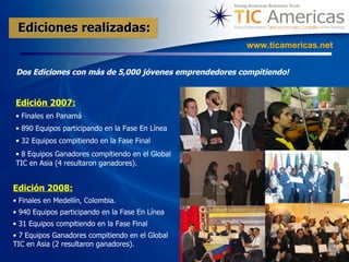 Dos Ediciones con más de 5,000 jóvenes emprendedores compitiendo!   www.ticamericas.net Edición 2007: Finales en Panamá  890 Equipos participando en la Fase En Línea 32 Equipos compitiendo en la Fase Final 8 Equipos Ganadores compitiendo en el Global TIC en Asia (4 resultaron ganadores).   Edición 2008:   Finales en Medellín, Colombia. 940 Equipos participando en la Fase En Línea 31 Equipos compitiendo en la Fase Final 7 Equipos Ganadores compitiendo en el Global TIC en Asia (2 resultaron ganadores). Ediciones realizadas: 