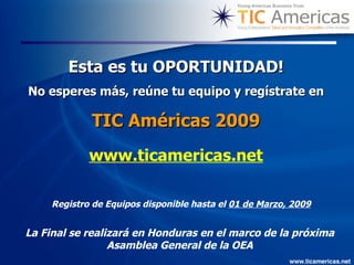 Esta es tu OPORTUNIDAD! No esperes más, reúne tu equipo y regístrate en TIC Américas 2009 www.ticamericas.net La Final se realizará en Honduras en el marco de la próxima Asamblea General de la OEA Registro de Equipos disponible hasta el  01 de Marzo, 2009 