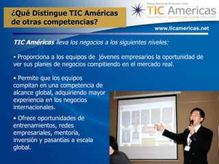 TIC Am é ricas  lleva los negocios a los siguientes niveles: Proporciona a los equipos de  jóvenes empresarios la oportunidad de ver sus planes de negocios compitiendo en el mercado real. www.ticamericas.net Permite que los equipos compitan en una competencia de alcance global, adquiriendo mayor experiencia en los negocios internacionales. Ofrece oportunidades de entrenamientos, redes empresariales, mentoría, inversión y pasantías a escala global. ¿Qu é  Distingue TIC Américas  de otras competencias? 