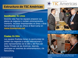 Estructura de TIC Américas   Semifinales:  En Línea Durante esta Fase los equipos preparan sus planes de negocios y reciben entrenamientos, mentoría, recursos empresariales en línea y otras herramientas que les ofrece el Boot Camp en  www.ticamericas.net   Finales:  En Sitio Los equipos finalistas tienen la oportunidad de exhibir sus negocios a escala internacional y ante representantes de la OEA y del Foro del Sector Privado de las Américas. Adem ás,  participan en sesiones de entrenamientos y de Networking.   Secretario General de la OEA, S.E. José Miguel Insulza con DUTO (Colombia), TIC Américas Final 2007, Panamá   Secretario General de la OEA, S.E. José Miguel Insulza con PODER VOLAR (Argentina), TIC Américas Final 2008, Colombia 