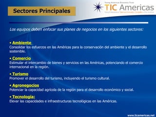 Los equipos deben enfocar sus planes de negocios en los siguientes sectores:   Ambiente  Consolidar los esfuerzos en las Américas para la conservación del ambiente y el desarrollo sostenible.   Comercio Estimular el intercambio de bienes y servicios en las Américas, potenciando el comercio internacional en la región.   Turismo Promover el desarrollo del turismo, incluyendo el turismo cultural.  Agronegocios Potenciar la capacidad agrícola de la región para el desarrollo económico y social.  Tecnología:   Elevar las capacidades e infraestructuras tecnológicas en las Américas.  Sectores Principales   
