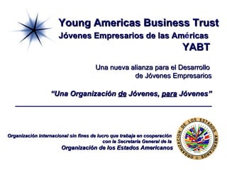 Young Americas Business Trust   Jóvenes Empresarios de las Am é ricas   YABT Una nueva alianza para el Desarrollo  de Jóvenes Empresarios “Una Organización  de  Jóvenes,  para  Jóvenes” Organización internacional sin fines de lucro que trabaja en cooperación  con la Secretaría General de la  Organización de los Estados Americanos 