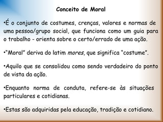 Conceito de Moral
•É o conjunto de costumes, crenças, valores e normas de
uma pessoa/grupo social, que funciona como um guia para
o trabalho - orienta sobre o certo/errado de uma ação.
•“Moral” deriva do latim mores, que significa “costume”.
•Aquilo que se consolidou como sendo verdadeiro do ponto
de vista da ação.
•Enquanto norma de conduta, refere-se às situações
particulares e cotidianas.
•Estas são adquiridas pela educação, tradição e cotidiano.
 