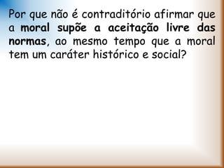 Por que não é contraditório afirmar que
a moral supõe a aceitação livre das
normas, ao mesmo tempo que a moral
tem um caráter histórico e social?
 