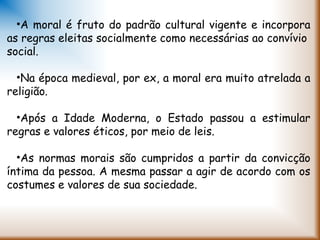 •A moral é fruto do padrão cultural vigente e incorpora
as regras eleitas socialmente como necessárias ao convívio
social.
•Na época medieval, por ex, a moral era muito atrelada a
religião.
•Após a Idade Moderna, o Estado passou a estimular
regras e valores éticos, por meio de leis.
•As normas morais são cumpridos a partir da convicção
íntima da pessoa. A mesma passar a agir de acordo com os
costumes e valores de sua sociedade.
 
