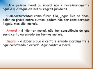 •Uma pessoa moral ou imoral não é necessariamente
aquela que segue as leis ou regras jurídicas.
•Comportamentos como furar fila, jogar lixo no chão,
colar na prova entre outros, podem não ser considerados
ilegais, mas são imorais.
Amoral - é não ter moral, não ter consciência do que
seria certo ou errado em termos morais.
Imoral - é saber o que é certo e errado moralmente e
agir cometendo o errado. Agir contra a moral.
 