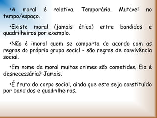 •A moral é relativa. Temporária. Mutável no
tempo/espaço.
•Existe moral (jamais ética) entre bandidos e
quadrilheiros por exemplo.
•Não é imoral quem se comporta de acordo com as
regras do próprio grupo social - são regras de convivência
social.
•Em nome da moral muitos crimes são cometidos. Ela é
desnecessária? Jamais.
•É fruto do corpo social, ainda que este seja constituído
por bandidos e quadrilheiros.
 