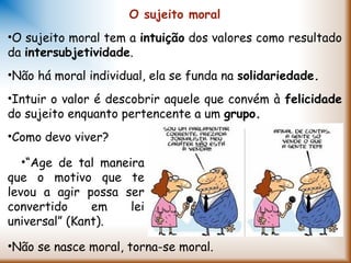 O sujeito moral
•O sujeito moral tem a intuição dos valores como resultado
da intersubjetividade.
•Não há moral individual, ela se funda na solidariedade.
•Intuir o valor é descobrir aquele que convém à felicidade
do sujeito enquanto pertencente a um grupo.
•Como devo viver?
•Não se nasce moral, torna-se moral.
•“Age de tal maneira
que o motivo que te
levou a agir possa ser
convertido em lei
universal” (Kant).
 