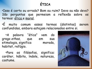 ÉTICA
•Isso é certo ou errado? Bom ou ruim? Devo ou não devo?
São perguntas que permeiam a reflexão sobre os
termos: ética e moral.
•É muito comum esses termos (distintos) serem
confundidos, embora estejam relacionados entre si.
•A palavra “ética” vem do
grego ethos, que em sua
etimologia, significa morada,
habitat, refúgio.
•Para os filósofos, significa:
caráter, hábito, índole, natureza,
costume.
 