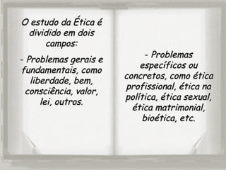 O estudo da Ética éO estudo da Ética é
dividido em doisdividido em dois
campos:campos:
- Problemas gerais eProblemas gerais e
fundamentais, comofundamentais, como
liberdade, bem,liberdade, bem,
consciência, valor,consciência, valor,
lei, outroslei, outros.
- ProblemasProblemas
específicos ouespecíficos ou
concretos, como éticaconcretos, como ética
profissional, ética naprofissional, ética na
política, ética sexual,política, ética sexual,
ética matrimonial,ética matrimonial,
bioética, etc.bioética, etc.
 