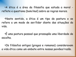 •A ética é a área da filosofia que estuda a moral -
reflete e questiona (bom/mal) sobre as regras morais.
•Neste sentido, a ética é um tipo de postura e se
refere a um modo de ser/lidar diante das situações da
vida.
•É uma postura pessoal que pressupõe uma liberdade de
escolha.
•Os filósofos antigos (gregos e romanos) consideravam
a vida ética como um embate entre nossas paixões/razão.
 