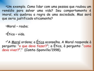 •Um exemplo. Como lidar com uma pessoa que roubou um
remédio para salvar uma vida? Seu comportamento é
imoral, ela quebrou a regra de uma sociedade. Mas será
que seria justificado eticamente?
•Moral – roubo;
•Ética – vida.
•“A Moral ordena; a Ética aconselha. A Moral responde à
pergunta: “o que devo fazer?”; a Ética, à pergunta: “como
devo viver?”.”  (Comte-Sponville/1998).
 