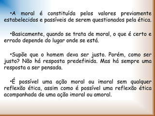 •A moral é constituída pelos valores previamente
estabelecidos e passíveis de serem questionados pela ética.
•Basicamente, quando se trata de moral, o que é certo e
errado depende do lugar onde se está.
•Supõe que o homem deva ser justo. Porém, como ser
justo? Não há resposta predefinida. Mas há sempre uma
resposta a ser pensada.
•É possível uma ação moral ou imoral sem qualquer
reflexão ética, assim como é possível uma reflexão ética
acompanhada de uma ação imoral ou amoral.  
 