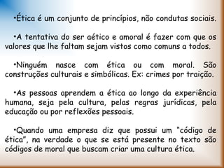 •Ética é um conjunto de princípios, não condutas sociais.
•A tentativa do ser aético e amoral é fazer com que os
valores que lhe faltam sejam vistos como comuns a todos.
•Ninguém nasce com ética ou com moral. São
construções culturais e simbólicas. Ex: crimes por traição.
•As pessoas aprendem a ética ao longo da experiência
humana, seja pela cultura, pelas regras jurídicas, pela
educação ou por reflexões pessoais.
•Quando uma empresa diz que possui um “código de
ética”, na verdade o que se está presente no texto são
códigos de moral que buscam criar uma cultura ética.
 