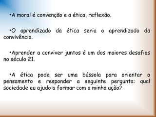 •A moral é convenção e a ética, reflexão.
•O aprendizado da ética seria o aprendizado da
convivência.
•Aprender a conviver juntos é um dos maiores desafios
no século 21.
•A ética pode ser uma bússola para orientar o
pensamento e responder a seguinte pergunta: qual
sociedade eu ajudo a formar com a minha ação?
 