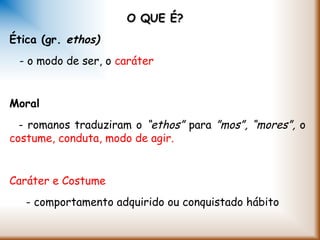 O QUE É?O QUE É?
Ética (gr. ethos)
- o modo de ser, o caráter
Moral
- romanos traduziram o “ethos” para ”mos”, “mores”, o
costume, conduta, modo de agir.
Caráter e Costume
- comportamento adquirido ou conquistado hábito
 