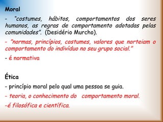 Moral
- “costumes, hábitos, comportamentos dos seres
humanos, as regras de comportamento adotadas pelas
comunidades”. (Desidério Murcho).
- ”normas, princípios, costumes, valores que norteiam o
comportamento do indivíduo no seu grupo social.”
- é normativa
Ética
- princípio moral pelo qual uma pessoa se guia.
- teoria, o conhecimento do comportamento moral.
-é filosófica e científica.
 