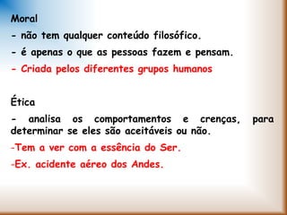 Moral
- não tem qualquer conteúdo filosófico.
- é apenas o que as pessoas fazem e pensam.
- Criada pelos diferentes grupos humanos
Ética
- analisa os comportamentos e crenças, para
determinar se eles são aceitáveis ou não.
-Tem a ver com a essência do Ser.
-Ex. acidente aéreo dos Andes.
 