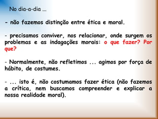 No dia-a-dia ...
- não fazemos distinção entre ética e moral.
- precisamos conviver, nos relacionar, onde surgem os
problemas e as indagações morais: o que fazer? Por
que?
- Normalmente, não refletimos ... agimos por força de
hábito, de costumes.
- ... isto é, não costumamos fazer ética (não fazemos
a crítica, nem buscamos compreender e explicar a
nossa realidade moral).
 