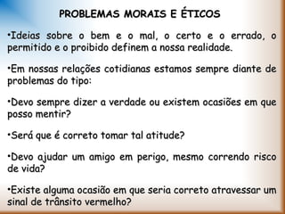 PROBLEMAS MORAIS E ÉTICOSPROBLEMAS MORAIS E ÉTICOS
•Ideias sobre o bem e o mal, o certo e o errado, oIdeias sobre o bem e o mal, o certo e o errado, o
permitido e o proibido definem a nossa realidade.permitido e o proibido definem a nossa realidade.
•Em nossas relações cotidianas estamos sempre diante deEm nossas relações cotidianas estamos sempre diante de
problemas do tipo:problemas do tipo:
•Devo sempre dizer a verdade ou existem ocasiões em queDevo sempre dizer a verdade ou existem ocasiões em que
posso mentir?posso mentir?
•Será que é correto tomar tal atitude?Será que é correto tomar tal atitude?
•Devo ajudar um amigo em perigo, mesmo correndo riscoDevo ajudar um amigo em perigo, mesmo correndo risco
de vida?de vida?
•Existe alguma ocasião em que seria correto atravessar umExiste alguma ocasião em que seria correto atravessar um
sinal de trânsito vermelho?sinal de trânsito vermelho?
 
