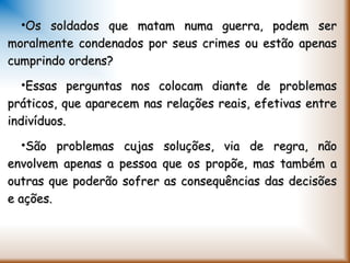 •Os soldados que matam numa guerra, podem serOs soldados que matam numa guerra, podem ser
moralmente condenados por seus crimes ou estão apenasmoralmente condenados por seus crimes ou estão apenas
cumprindo ordens?cumprindo ordens?
•Essas perguntas nos colocam diante de problemasEssas perguntas nos colocam diante de problemas
práticos, que aparecem nas relações reais, efetivas entrepráticos, que aparecem nas relações reais, efetivas entre
indivíduos.indivíduos.
•São problemas cujas soluções, via de regra, nãoSão problemas cujas soluções, via de regra, não
envolvem apenas a pessoa que os propõe, mas também aenvolvem apenas a pessoa que os propõe, mas também a
outras que poderão sofrer as consequências das decisõesoutras que poderão sofrer as consequências das decisões
e ações.e ações.
 