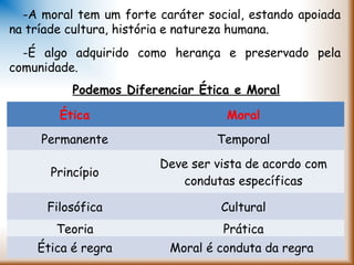 Podemos Diferenciar Ética e Moral
Ética Moral
Permanente Temporal
Princípio
Deve ser vista de acordo com
condutas específicas
Filosófica Cultural
Teoria Prática
Ética é regra Moral é conduta da regra
-A moral tem um forte caráter social, estando apoiada
na tríade cultura, história e natureza humana.
-É algo adquirido como herança e preservado pela
comunidade.
 