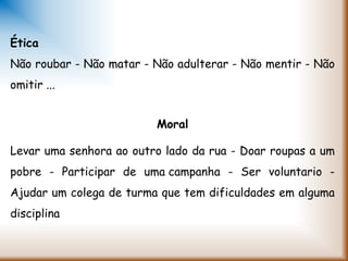 Ética
Não roubar - Não matar - Não adulterar - Não mentir - Não
omitir ...
Moral
Levar uma senhora ao outro lado da rua - Doar roupas a um
pobre - Participar de uma campanha - Ser voluntario -
Ajudar um colega de turma que tem dificuldades em alguma
disciplina
 