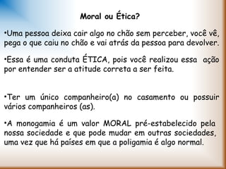 Moral ou Ética?
•Uma pessoa deixa cair algo no chão sem perceber, você vê,
pega o que caiu no chão e vai atrás da pessoa para devolver.
•Essa é uma conduta ÉTICA, pois você realizou essa ação
por entender ser a atitude correta a ser feita.
•Ter um único companheiro(a) no casamento ou possuir
vários companheiros (as).
•A monogamia é um valor MORAL pré-estabelecido pela
nossa sociedade e que pode mudar em outras sociedades,
uma vez que há países em que a poligamia é algo normal.
 